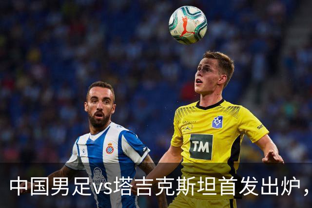 中国男足vs塔吉克斯坦首发出炉，轮换5人；邵佳一此前称会给全国球迷一个完美的答案