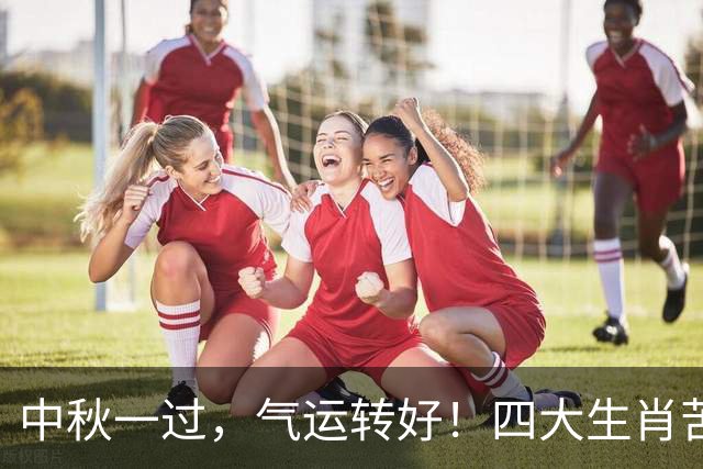 中秋一过，气运转好！四大生肖苦尽甘来，往后日子越来越顺！