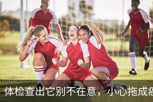 体检查出它别不在意，小心拖成癌！