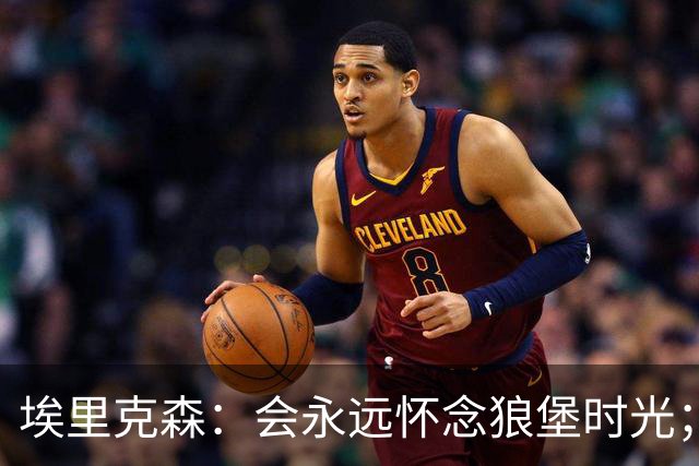 埃里克森：会永远怀念狼堡时光；现在最重要的是陪在家人身边