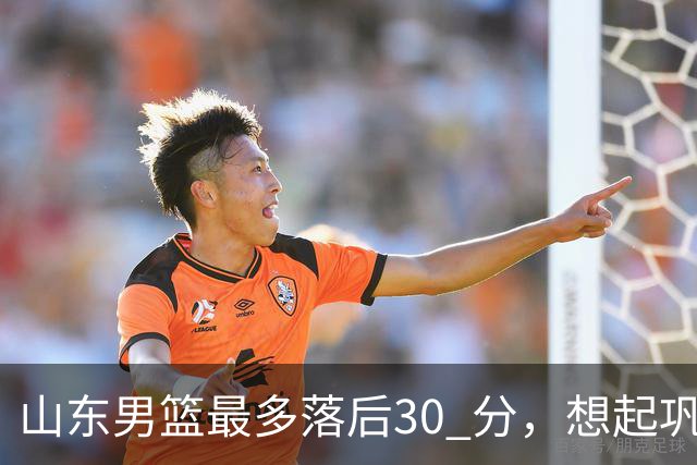 山东男篮最多落后30 分，想起巩晓彬名言：看你们打球真是一种痛苦