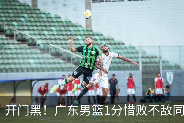 开门黑！广东男篮1分惜败不敌同曦，徐杰16+5弗格17+5+3，郭昊文23分