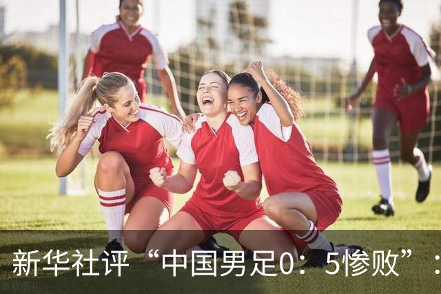 新华社评“中国男足0：5惨败”：令人震惊，战意不浓、作风松懈，抑或把比赛当成“例行公事”，不仅是对球迷的辜负，更是对国脚身份的亵渎