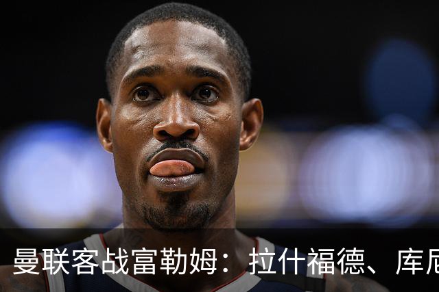 曼联客战富勒姆：拉什福德、库尼亚首发，巴莱巴替补