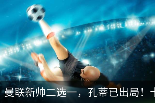 曼联新帅二选一，孔蒂已出局！卡里克输球加速下课进程本周将换帅