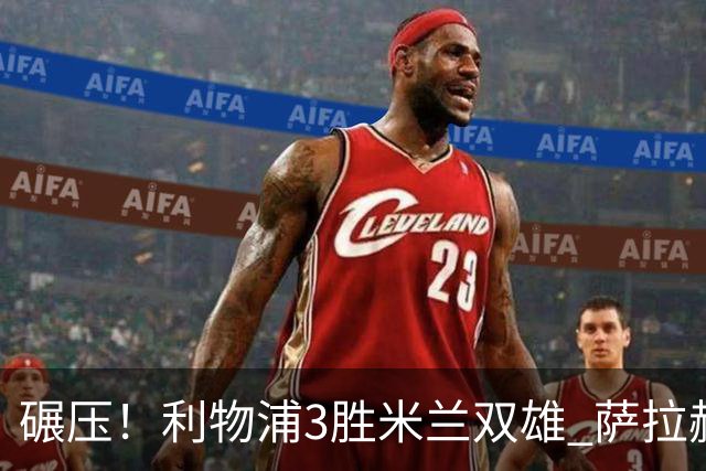 碾压！利物浦3胜米兰双雄 萨拉赫也3场都进球