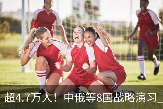 超4.7万人！中俄等8国战略演习 普京前往观摩