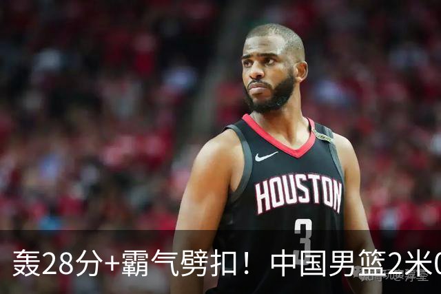 轰28分+霸气劈扣！中国男篮2米05王牌崛起：世预赛郭士强重用他？
