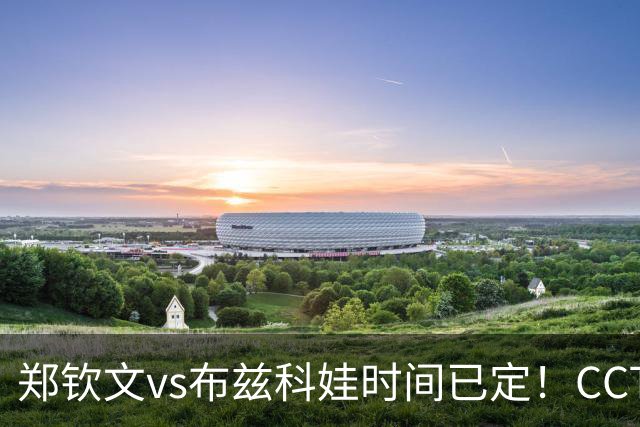 郑钦文vs布兹科娃时间已定！CCTV5直播，扛住三重压力拼晋级