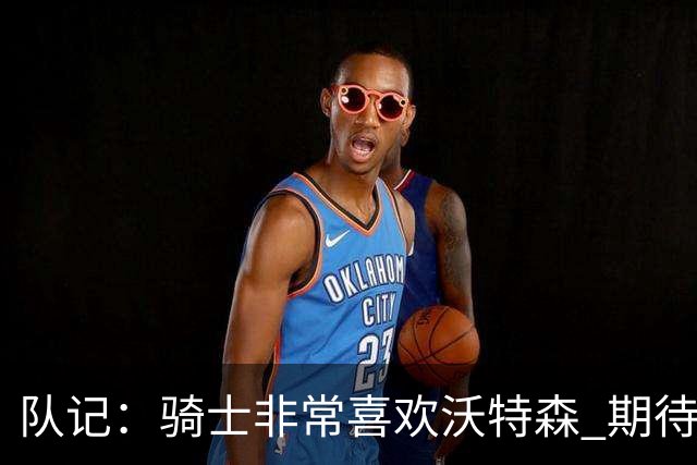 队记：骑士非常喜欢沃特森 期待他进入首发并成为球队的重要一员