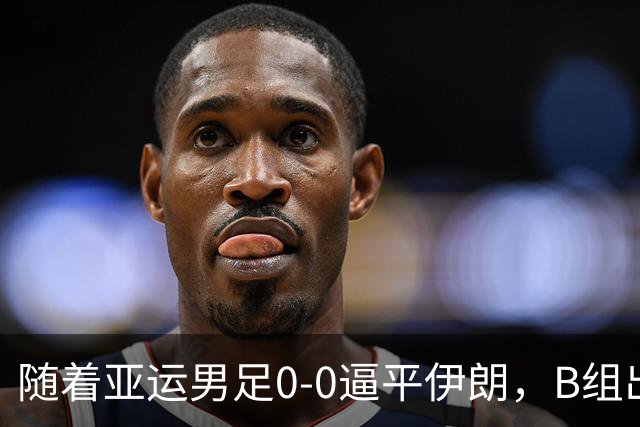 随着亚运男足0-0逼平伊朗，B组出线形势改写：下轮打平就晋级，淘汰赛或战日本！
