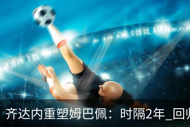 齐达内重塑姆巴佩：时隔2年 回归左边锋！法国三叉戟出炉