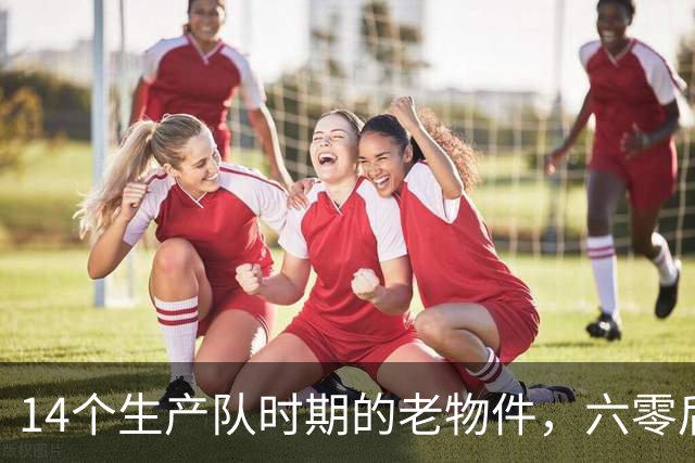 14个生产队时期的老物件，六零后顶多认出一半，如今你认识几个？