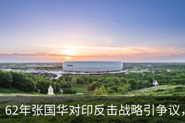 62年张国华对印反击战略引争议，毛泽东：让他打，打不好再重来！