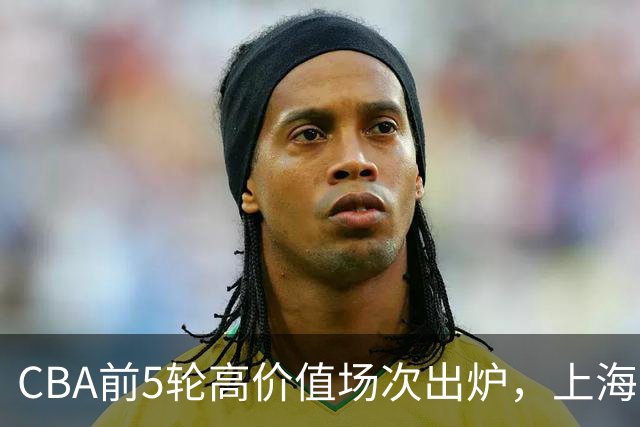 CBA前5轮高价值场次出炉，上海占3场，广东2场，辽宁山东无一入选