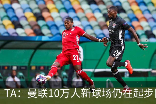 TA：曼联10万人新球场仍在起步阶段，周边拟建1.5万套住房